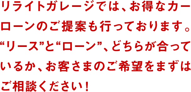 リライトガレージでは、お得なカーローンのご提案も行っております。“リース”と“ローン”、どちらが合っているか、お客さまのご希望をまずはご相談ください!